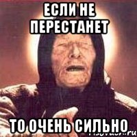 если не перестанет то очень сильно