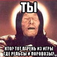 ты кто? тот парень из игры где рельсы и поровозы?
