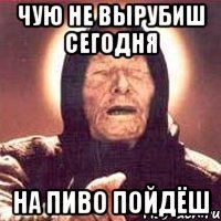 Чую не вырубиш сегодня На пиво пойдёш