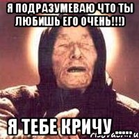 Я подразумеваю что ты любишь его очень!!!) Я тебе кричу .....