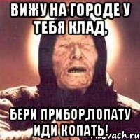 ВИЖУ НА ГОРОДЕ У ТЕБЯ КЛАД, БЕРИ ПРИБОР,ЛОПАТУ ИДИ КОПАТЬ!