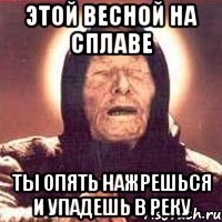 этой весной на сплаве ты опять нажрешься и упадешь в реку
