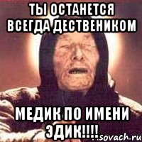 ТЫ останется всегда дествеником Медик по имени Эдик!!!!