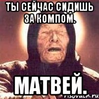 Ты сейчас сидишь за компом. Матвей.