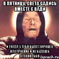 В ПЯТНИЦУ, СВЕТА САДИСЬ ВМЕСТЕ С ВАДИ И ТОГДА У ТЕБЯ БУДЕТ ХОРОШЕЕ НАСТРОЕНИЕ И НЕ БУДЕШЬ СТЕСНЯТЬСЯ