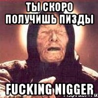 Ты скоро получишь пизды fucking nigger