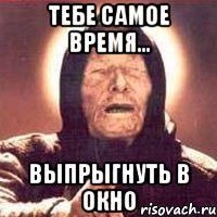 тебе самое время... выпрыгнуть в окно