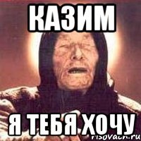 Казим я тебя хочу