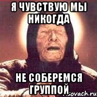 Я чувствую мы никогда не соберемся группой