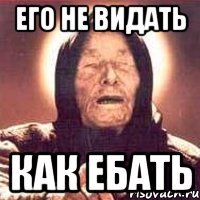его не видать как ебать
