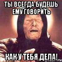 Ты всегда будешь ему говорить как у тебя дела!
