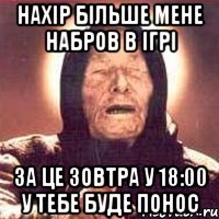 нахір більше мене набров в ігрі за це зовтра у 18:00 у тебе буде понос