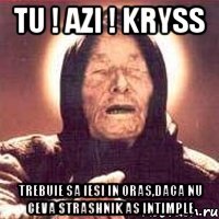 Tu ! azi ! kryss trebuie sa iesi in oras,daca nu ceva strashnik as intimple