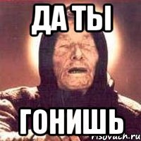да ты гонишь