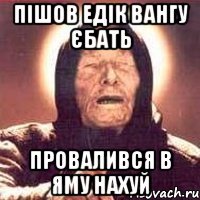 пішов Едік Вангу єбать провалився в яму нахуй