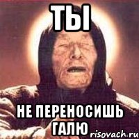 ты не переносишь галю