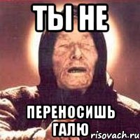 ты не переносишь галю