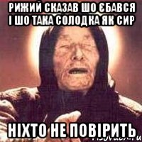 Рижий сказав шо єбався і шо така солодка як сир Ніхто не повірить
