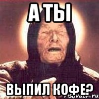 А ты выпил кофе?