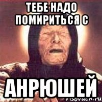 тебе надо помириться с Анрюшей