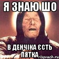 я знаю шо в Денчіка єсть пятка