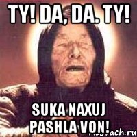 Ty! Da, da. TY! suka naxuj pashla von!