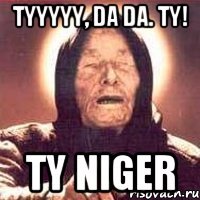 Tyyyyy, da da. Ty! Ty niger