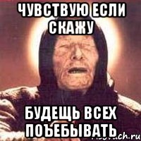 чувствую если скажу будещь всех поъебывать