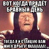 вот когда прядёт бравный день тогда я и станцую вам жига дрыгу! яхаааааа!