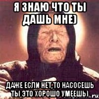я знаю что ты дашь мне) даже если нет,то насосешь ты это хорошо умеешь)