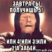 Завтра ты получишь 5! Или 4!или 3!или 2!А забей.....