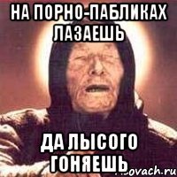 На порно-пабликах лазаешь Да лысого гоняешь