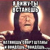 я вижу ты встанешь натянешь спорт штаны и пойдёшь... пойдёшь..