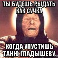 ты будешь рыдать как сучка когда упустишь таню гладышеву
