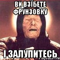 ви взїбете Фрунзовку і залупитесь