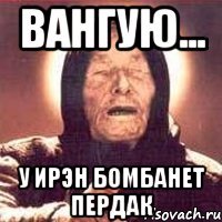 вангую... у Ирэн бомбанет пердак
