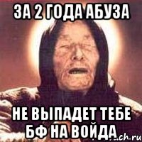 за 2 года абуза не выпадет тебе БФ на войда
