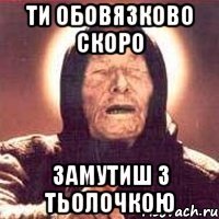 Ти обовязково скоро замутиш з тьолочкою