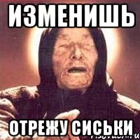 Изменишь Отрежу сиськи