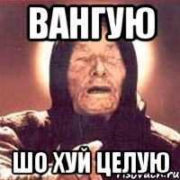 ВАНГУЮ ШО ХУЙ ЦЕЛУЮ