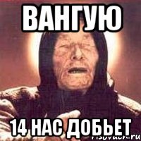 ВАНГУЮ 14 нас добьет
