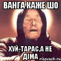 Ванга каже шо Хуй-Тарас,а не Діма
