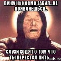 ВИЖУ НА КОСМО ЗАБИЛ...НЕ ПОЯВЛЯЕШЬСЯ.. СЛУХИ ХОДЯТ О ТОМ ЧТО ТЫ ПЕРЕСТАЛ ПИТЬ...