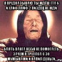 я предказываю ты ждёш гта 6 и хайф лайф 2 пиздец не жди блять ванга нехуя не помогаеть зачем я трхалса с 30 мужыками и капил деньги