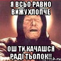 я всьо равно вижу хлопче ош ти качашся раді тьолок!!