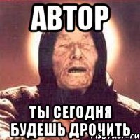автор ты сегодня будешь дрочить
