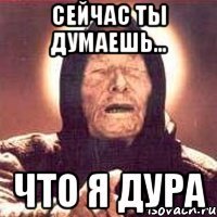 сейчас ты думаешь... что я дура