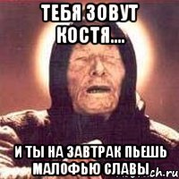 ТЕБЯ зовут костя.... И ты на завтрак пьешь малофью славы
