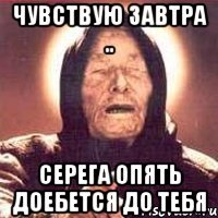 Чувствую завтра .. Серега опять доебется до тебя
