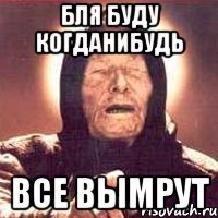 бля буду когданибудь все вымрут